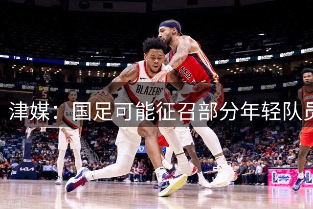 津媒：国足可能征召部分年轻队员，外界对布尼亚明的呼声很高